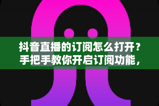 抖音直播的订阅怎么打开?手把手教你开启订阅功能,不错过任何一场精彩直播 抖音直播的订阅怎么打开?手把手教你开启订阅功能,不错过任何一场精彩直播