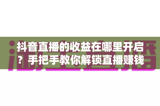 抖音直播的收益在哪里开启？手把手教你解锁直播赚钱功能的完整指南