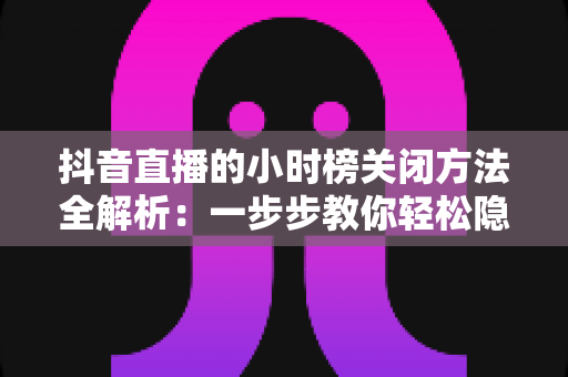 抖音直播的小时榜关闭方法全解析：一步步教你轻松隐藏榜单，打造更清爽的直播间体验