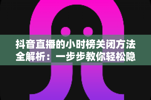 抖音直播的小时榜关闭方法全解析：一步步教你轻松隐藏榜单，打造更清爽的直播间体验