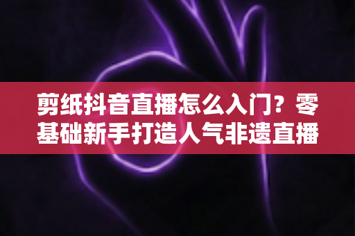 剪纸抖音直播怎么入门?零基础新手打造人气非遗直播间的完整指南 剪纸抖音直播怎么入门?零基础新手打造人气非遗直播间的完整指南
