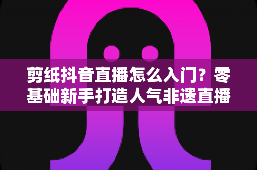 剪纸抖音直播怎么入门?零基础新手打造人气非遗直播间的完整指南 剪纸抖音直播怎么入门?零基础新手打造人气非遗直播间的完整指南
