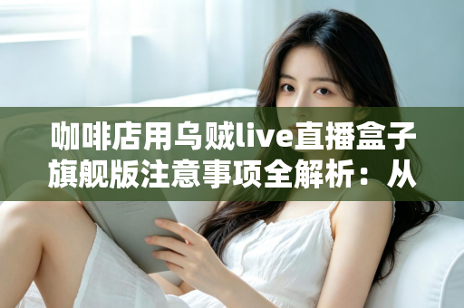 咖啡店用乌贼live直播盒子旗舰版注意事项全解析:从设备部署到合规运营的实战避坑指南 咖啡店用乌贼live直播盒子旗舰版注意事项全解析:从设备部署到合规运营的实战避坑指南