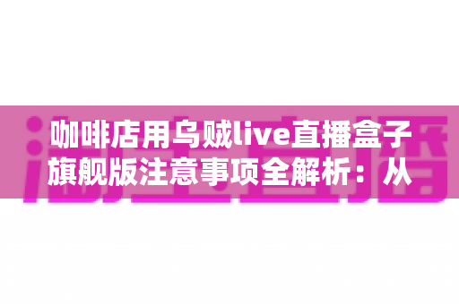 咖啡店用乌贼live直播盒子旗舰版注意事项全解析：从设备部署到合规运营的实战避坑指南