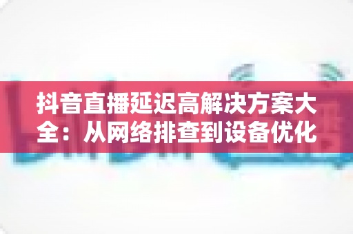 抖音直播延迟高解决方案大全:从网络排查到设备优化的实战指南 抖音直播延迟高解决方案大全:从网络排查到设备优化的实战指南