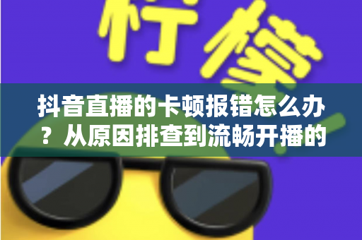抖音直播的卡顿报错怎么办？从原因排查到流畅开播的实用全攻略