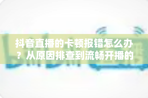 抖音直播的卡顿报错怎么办？从原因排查到流畅开播的实用全攻略