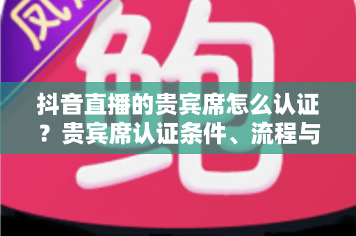 抖音直播的贵宾席怎么认证？贵宾席认证条件、流程与实用技巧全解析