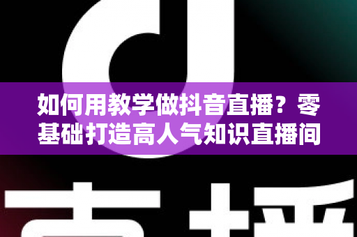如何用教学做抖音直播?零基础打造高人气知识直播间的完整实战指南 如何用教学做抖音直播?零基础打造高人气知识直播间的完整实战指南