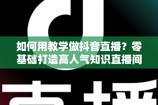 如何用教学做抖音直播?零基础打造高人气知识直播间的完整实战指南 如何用教学做抖音直播?零基础打造高人气知识直播间的完整实战指南