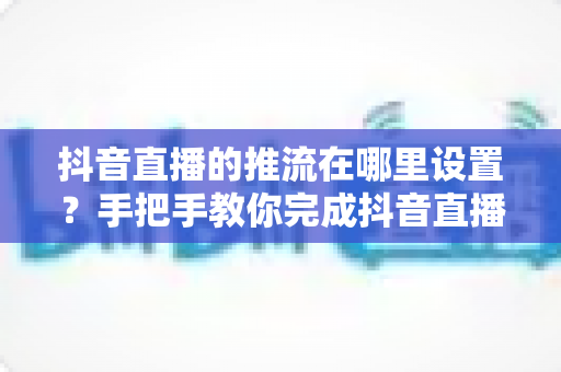 抖音直播的推流在哪里设置?手把手教你完成抖音直播推流设置的完整教程 抖音直播的推流在哪里设置?手把手教你完成抖音直播推流设置的完整教程