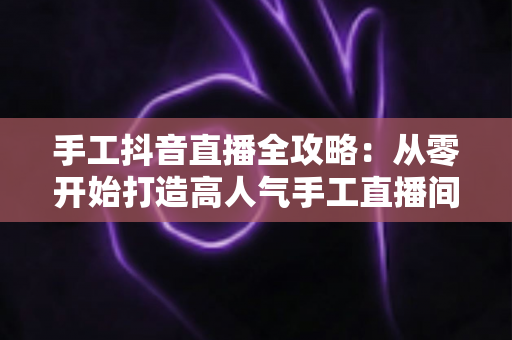 手工抖音直播全攻略:从零开始打造高人气手工直播间的实战指南 手工抖音直播全攻略:从零开始打造高人气手工直播间的实战指南