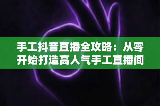 手工抖音直播全攻略:从零开始打造高人气手工直播间的实战指南 手工抖音直播全攻略:从零开始打造高人气手工直播间的实战指南