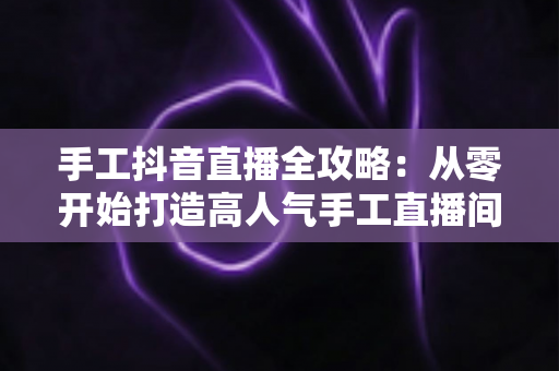 手工抖音直播全攻略:从零开始打造高人气手工直播间的实战指南 手工抖音直播全攻略:从零开始打造高人气手工直播间的实战指南