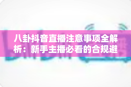 八卦抖音直播注意事项全解析:新手主播必看的合规避坑与运营实用指南 八卦抖音直播注意事项全解析:新手主播必看的合规避坑与运营实用指南
