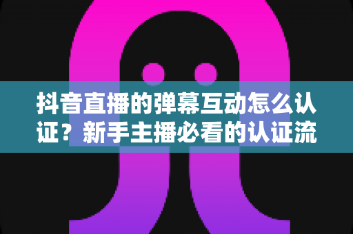 抖音直播的弹幕互动怎么认证?新手主播必看的认证流程与互动运营全攻略 抖音直播的弹幕互动怎么认证?新手主播必看的认证流程与互动运营全攻略