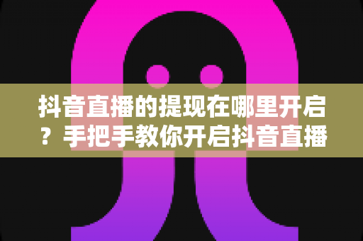 抖音直播的提现在哪里开启?手把手教你开启抖音直播收益提现功能的完整指南 抖音直播的提现在哪里开启?手把手教你开启抖音直播收益提现功能的完整指南