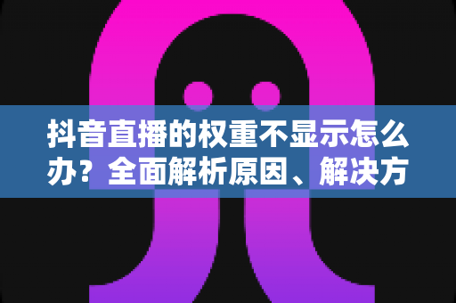 抖音直播的权重不显示怎么办？全面解析原因、解决方法与提升技巧
