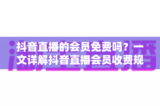抖音直播的会员免费吗?一文详解抖音直播会员收费规则、免费权益与开通指南 抖音直播的会员免费吗?一文详解抖音直播会员收费规则、免费权益与开通指南