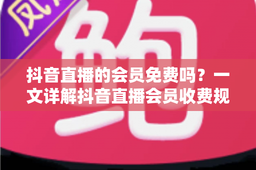 抖音直播的会员免费吗?一文详解抖音直播会员收费规则、免费权益与开通指南 抖音直播的会员免费吗?一文详解抖音直播会员收费规则、免费权益与开通指南