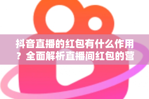 抖音直播的红包有什么作用？全面解析直播间红包的营销价值与实用技巧