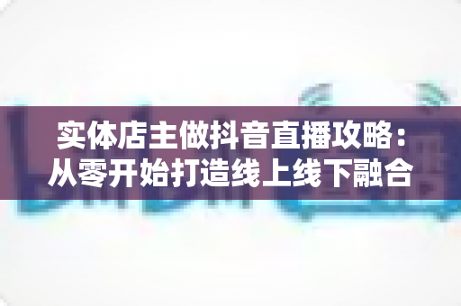 实体店主做抖音直播攻略：从零开始打造线上线下融合的引流变现指南