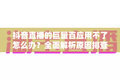 抖音直播的巨量百应用不了怎么办？全面解析原因排查与高效解决攻略