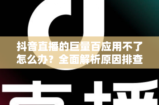 抖音直播的巨量百应用不了怎么办？全面解析原因排查与高效解决攻略