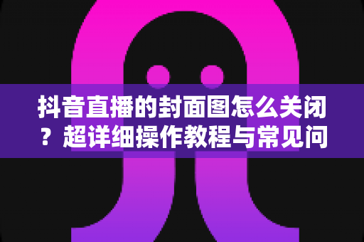 抖音直播的封面图怎么关闭?超详细操作教程与常见问题全解析 抖音直播的封面图怎么关闭?超详细操作教程与常见问题全解析