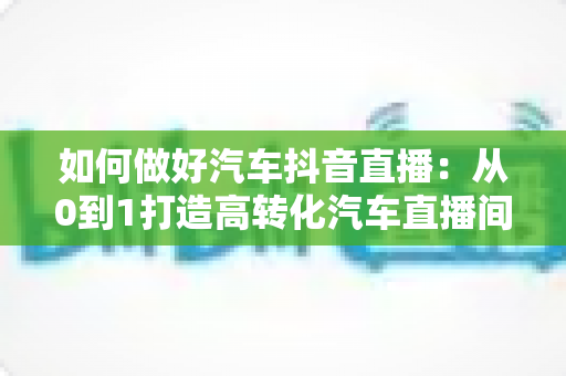 如何做好汽车抖音直播:从0到1打造高转化汽车直播间的完整实战攻略 如何做好汽车抖音直播:从0到1打造高转化汽车直播间的完整实战攻略