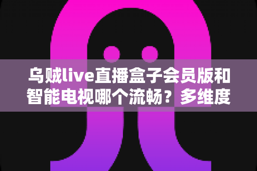 乌贼live直播盒子会员版和智能电视哪个流畅？多维度深度对比与选购全攻略