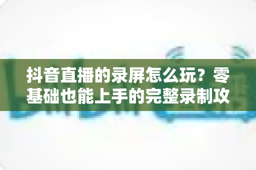 抖音直播的录屏怎么玩?零基础也能上手的完整录制攻略 抖音直播的录屏怎么玩?零基础也能上手的完整录制攻略