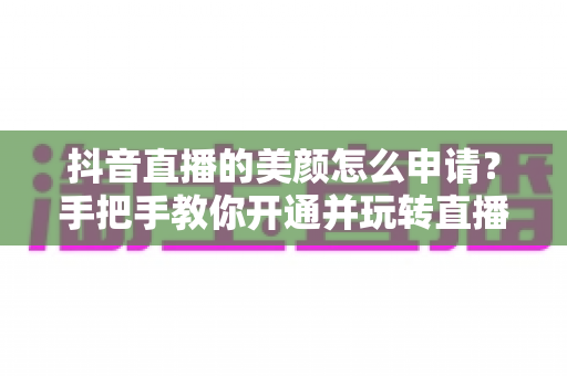 抖音直播的美颜怎么申请?手把手教你开通并玩转直播美颜的完整攻略 抖音直播的美颜怎么申请?手把手教你开通并玩转直播美颜的完整攻略