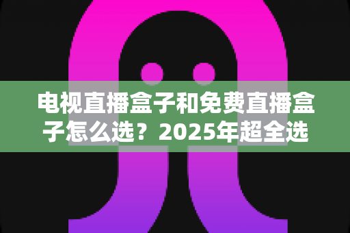 电视直播盒子和免费直播盒子怎么选？2025年超全选购避坑指南，看懂再买不花冤枉钱