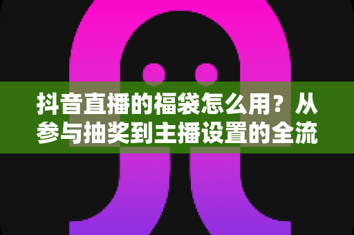 抖音直播的福袋怎么用?从参与抽奖到主播设置的全流程实操指南 抖音直播的福袋怎么用?从参与抽奖到主播设置的全流程实操指南