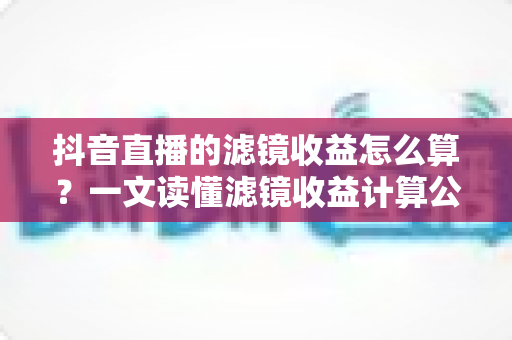 抖音直播的滤镜收益怎么算?一文读懂滤镜收益计算公式、分成比例与提现全攻略 抖音直播的滤镜收益怎么算?一文读懂滤镜收益计算公式、分成比例与提现全攻略