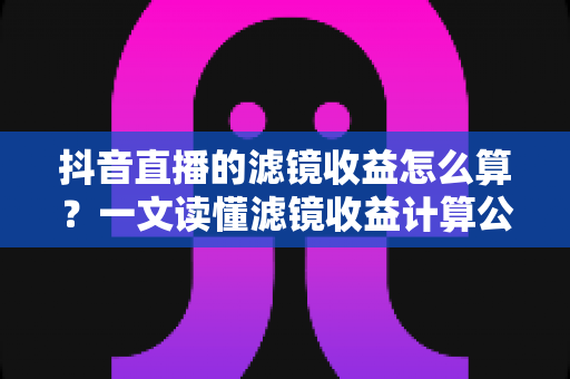 抖音直播的滤镜收益怎么算?一文读懂滤镜收益计算公式、分成比例与提现全攻略 抖音直播的滤镜收益怎么算?一文读懂滤镜收益计算公式、分成比例与提现全攻略