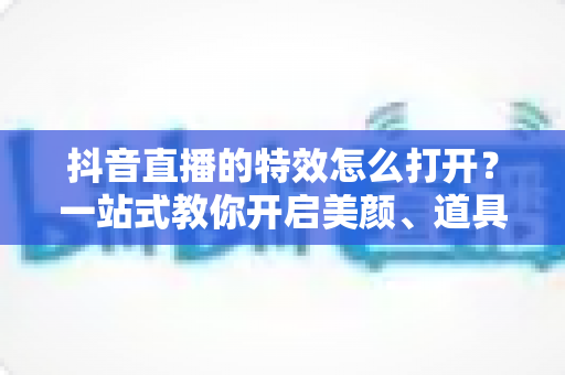 抖音直播的特效怎么打开？一站式教你开启美颜、道具与互动特效的完整教程