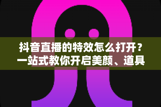 抖音直播的特效怎么打开？一站式教你开启美颜、道具与互动特效的完整教程