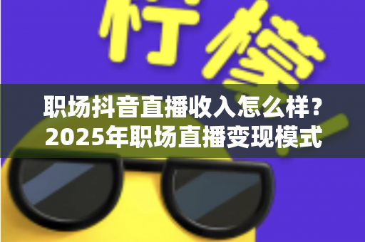 职场抖音直播收入怎么样?2025年职场直播变现模式与真实收益全解析 职场抖音直播收入怎么样?2025年职场直播变现模式与真实收益全解析