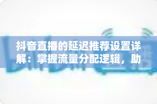 抖音直播的延迟推荐设置详解:掌握流量分配逻辑,助力直播间曝光与互动双增长的实战指南 抖音直播的延迟推荐设置详解:掌握流量分配逻辑,助力直播间曝光与互动双增长的实战指南