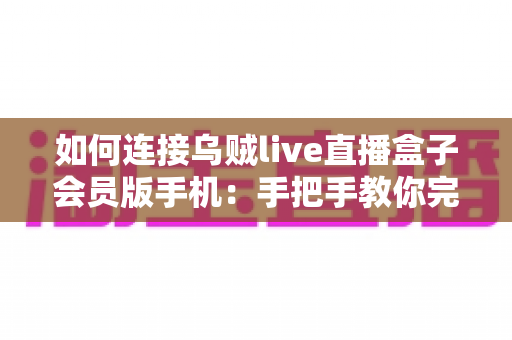 如何连接乌贼live直播盒子会员版手机:手把手教你完成配对的完整教程与实用指南 如何连接乌贼live直播盒子会员版手机:手把手教你完成配对的完整教程与实用指南