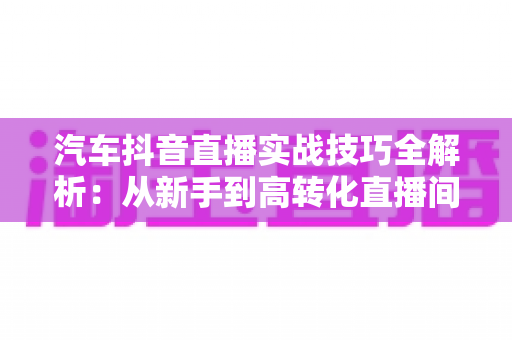 汽车抖音直播实战技巧全解析:从新手到高转化直播间的高效运营指南 汽车抖音直播实战技巧全解析:从新手到高转化直播间的高效运营指南