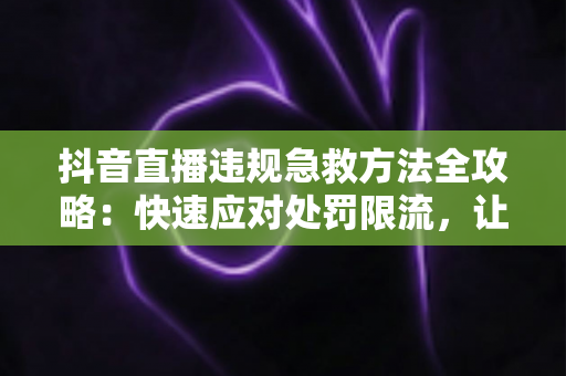 抖音直播违规急救方法全攻略:快速应对处罚限流,让你的直播间起死回生 抖音直播违规急救方法全攻略:快速应对处罚限流,让你的直播间起死回生