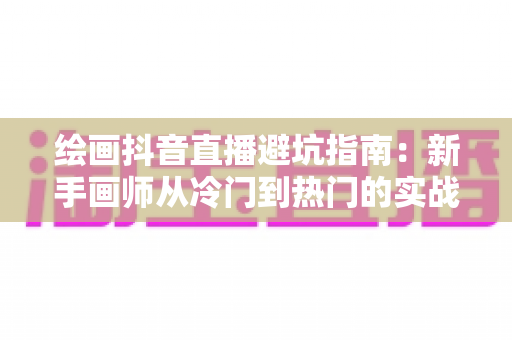 绘画抖音直播避坑指南：新手画师从冷门到热门的实战运营全攻略
