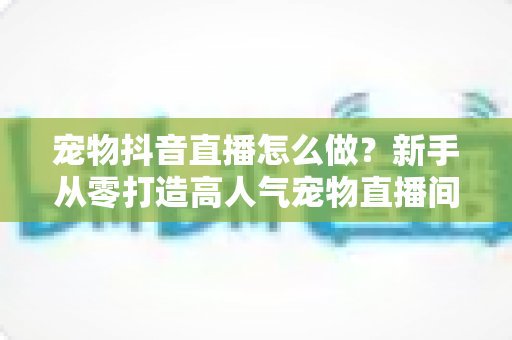 宠物抖音直播怎么做？新手从零打造高人气宠物直播间的完整攻略