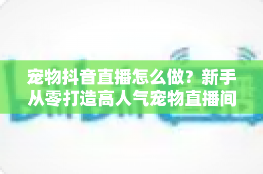 宠物抖音直播怎么做？新手从零打造高人气宠物直播间的完整攻略