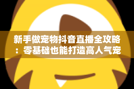 新手做宠物抖音直播全攻略:零基础也能打造高人气宠物直播间的实战指南 新手做宠物抖音直播全攻略:零基础也能打造高人气宠物直播间的实战指南