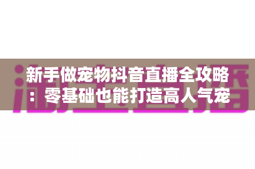 新手做宠物抖音直播全攻略:零基础也能打造高人气宠物直播间的实战指南 新手做宠物抖音直播全攻略:零基础也能打造高人气宠物直播间的实战指南