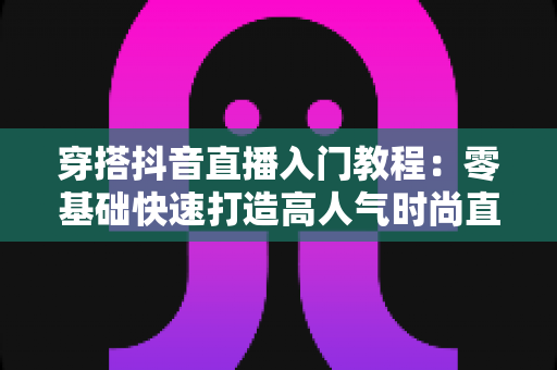 穿搭抖音直播入门教程：零基础快速打造高人气时尚直播间的完整攻略